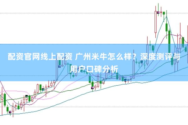 配资官网线上配资 广州米牛怎么样？深度测评与用户口碑分析