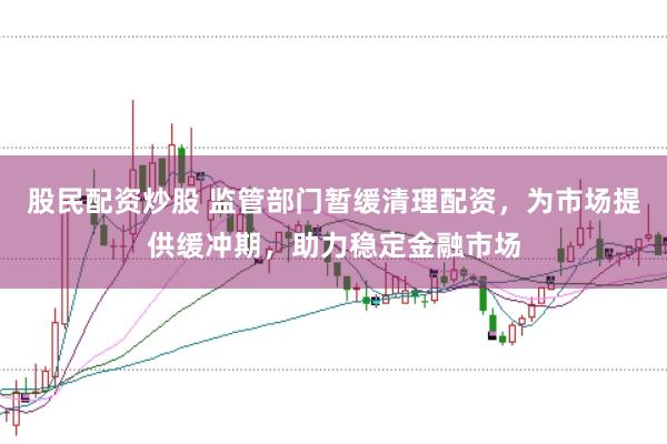 股民配资炒股 监管部门暂缓清理配资，为市场提供缓冲期，助力稳定金融市场