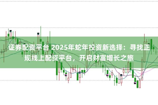 证券配资平台 2025年蛇年投资新选择：寻找正规线上配资平台，开启财富增长之旅