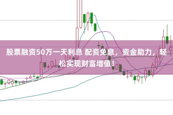 股票融资50万一天利息 配资免息，资金助力，轻松实现财富增值！
