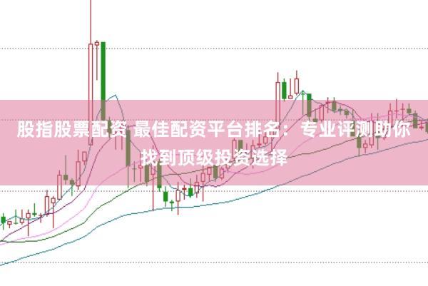 股指股票配资 最佳配资平台排名：专业评测助你找到顶级投资选择