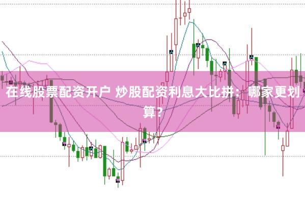 在线股票配资开户 炒股配资利息大比拼：哪家更划算？