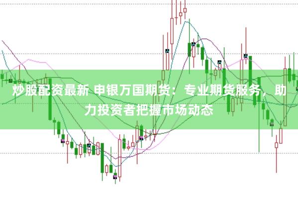 炒股配资最新 申银万国期货：专业期货服务，助力投资者把握市场动态