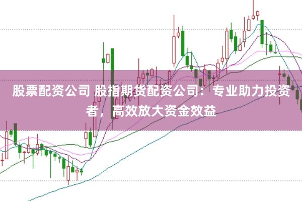股票配资公司 股指期货配资公司：专业助力投资者，高效放大资金效益