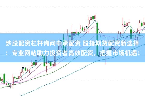 炒股配资杠杆询问中承配资 股指期货配资新选择：专业网站助力投资者高效配资，把握市场机遇！