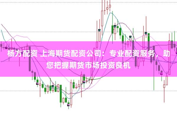 杨方配资 上海期货配资公司：专业配资服务，助您把握期货市场投资良机