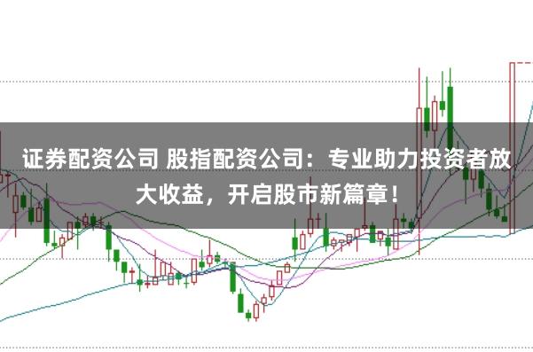 证券配资公司 股指配资公司：专业助力投资者放大收益，开启股市新篇章！