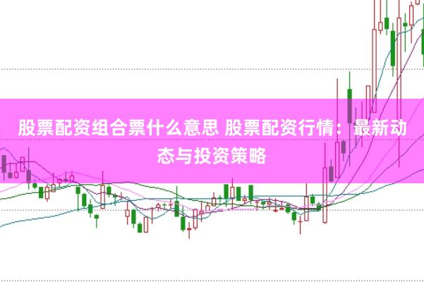 股票配资组合票什么意思 股票配资行情：最新动态与投资策略