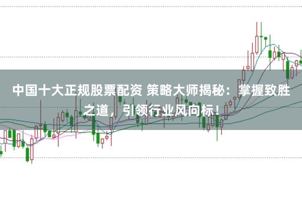 中国十大正规股票配资 策略大师揭秘：掌握致胜之道，引领行业风向标！