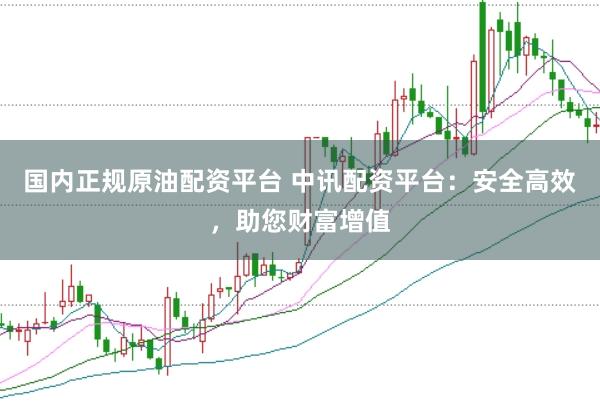国内正规原油配资平台 中讯配资平台：安全高效，助您财富增值