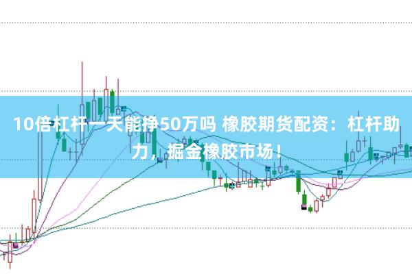 10倍杠杆一天能挣50万吗 橡胶期货配资：杠杆助力，掘金橡胶市场！