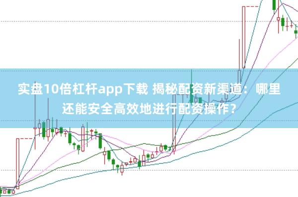 实盘10倍杠杆app下载 揭秘配资新渠道：哪里还能安全高效地进行配资操作？