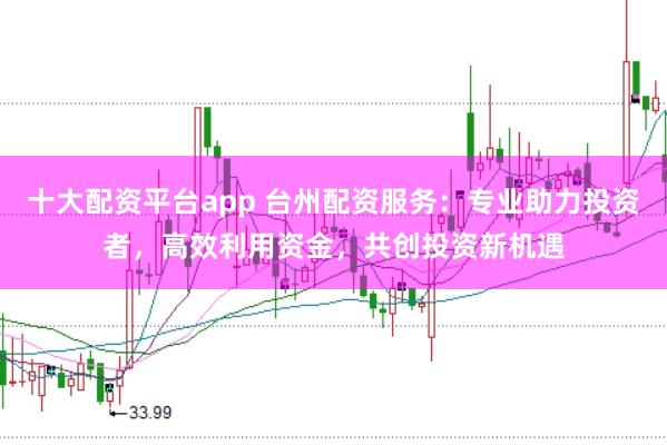十大配资平台app 台州配资服务：专业助力投资者，高效利用资金，共创投资新机遇