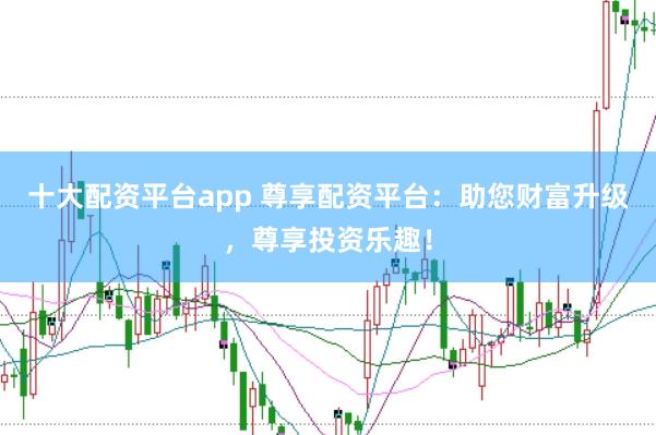 十大配资平台app 尊享配资平台:助您财富升级,尊享投资乐趣!