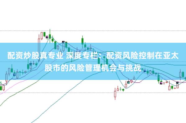 配资炒股真专业 深度专栏:配资风险控制在亚太股市的风险管理机会与挑战