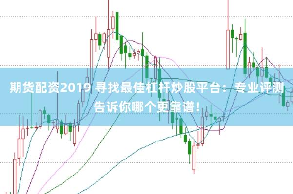期货配资2019 寻找最佳杠杆炒股平台：专业评测告诉你哪个更靠谱！
