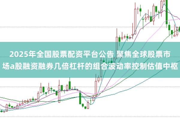 2025年全国股票配资平台公告 聚焦全球股票市场a股融资融券几倍杠杆的组合波动率控制估值中枢