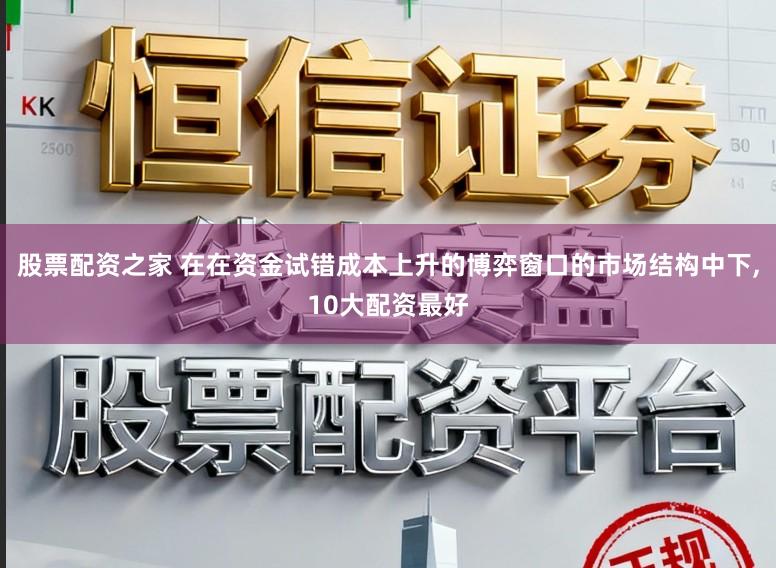 股票配资之家 在在资金试错成本上升的博弈窗口的市场结构中下,10大配资最好