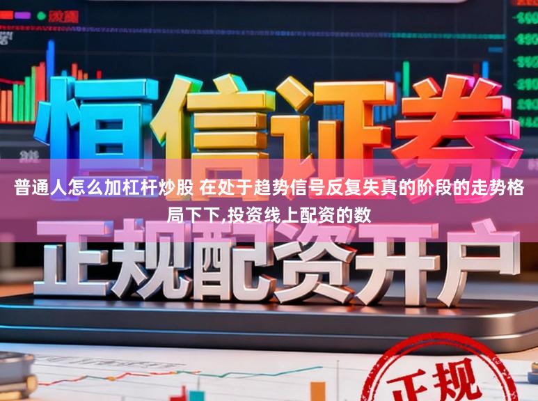 普通人怎么加杠杆炒股 在处于趋势信号反复失真的阶段的走势格局下下,投资线上配资的数