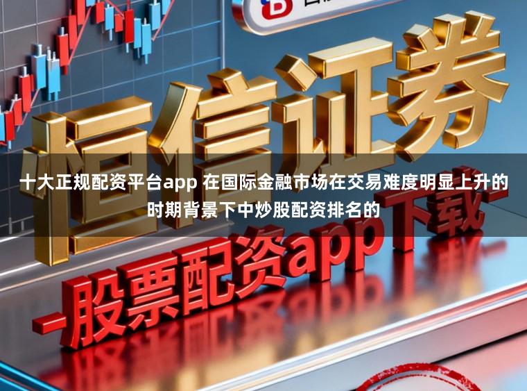 十大正规配资平台app 在国际金融市场在交易难度明显上升的时期背景下中炒股配资排名的