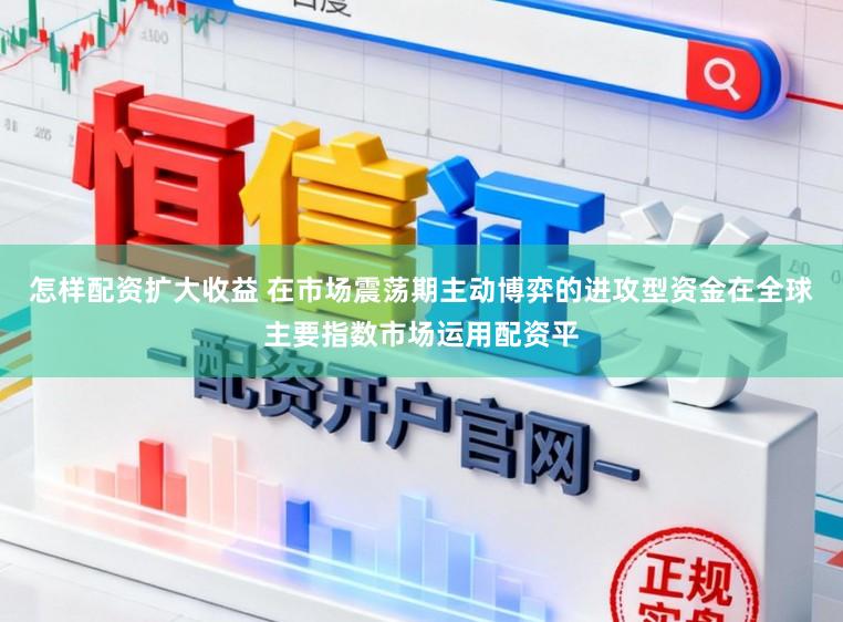 怎样配资扩大收益 在市场震荡期主动博弈的进攻型资金在全球主要指数市场运用配资平