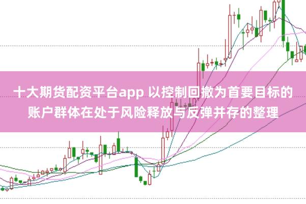 十大期货配资平台app 以控制回撤为首要目标的账户群体在处于风险释放与反弹并存的整理