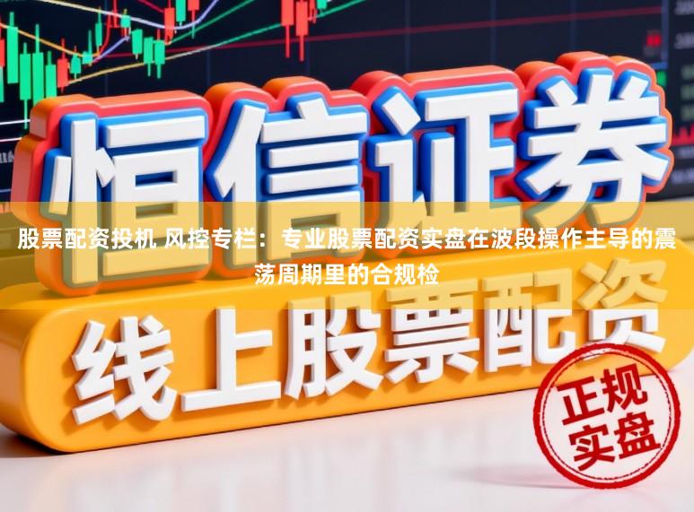 股票配资投机 风控专栏：专业股票配资实盘在波段操作主导的震荡周期里的合规检