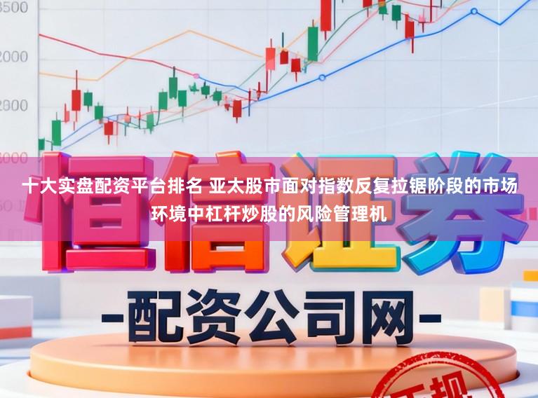 十大实盘配资平台排名 亚太股市面对指数反复拉锯阶段的市场环境中杠杆炒股的风险管理机